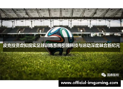 皮克投资虚拟现实足球训练系统引领科技与运动深度融合新纪元