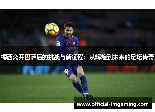 梅西离开巴萨后的挑战与新征程：从辉煌到未来的足坛传奇