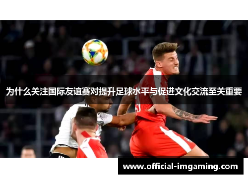 为什么关注国际友谊赛对提升足球水平与促进文化交流至关重要