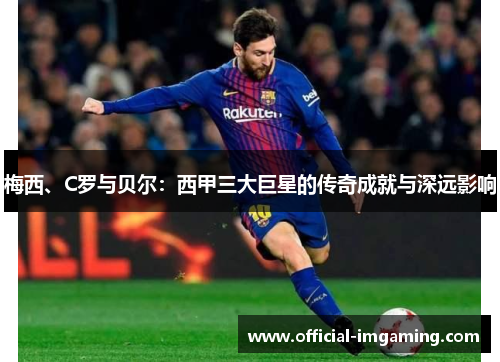 梅西、C罗与贝尔：西甲三大巨星的传奇成就与深远影响