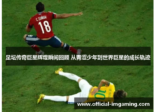 足坛传奇巨星辉煌瞬间回顾 从青涩少年到世界巨星的成长轨迹