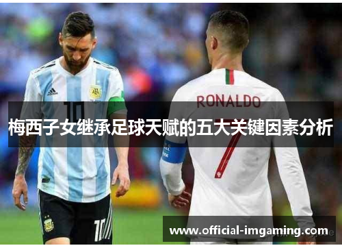 梅西子女继承足球天赋的五大关键因素分析