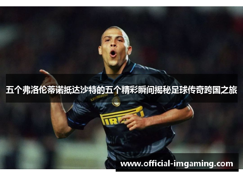 五个弗洛伦蒂诺抵达沙特的五个精彩瞬间揭秘足球传奇跨国之旅