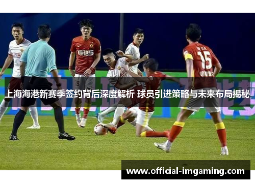 上海海港新赛季签约背后深度解析 球员引进策略与未来布局揭秘