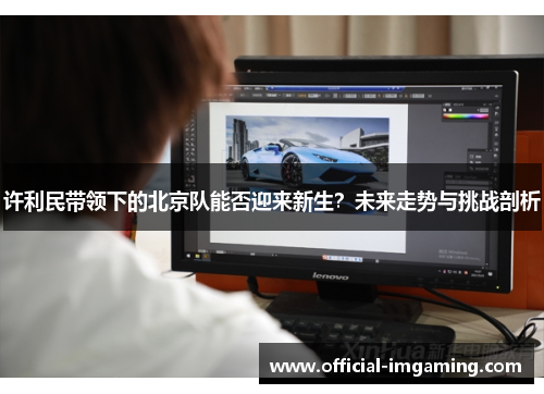许利民带领下的北京队能否迎来新生？未来走势与挑战剖析