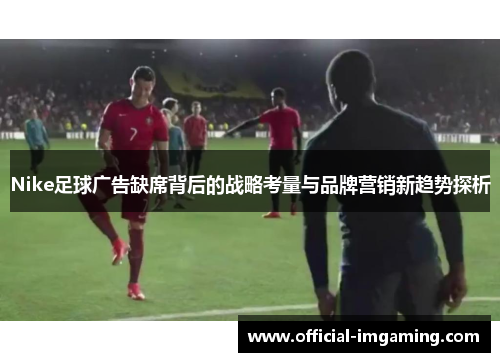 Nike足球广告缺席背后的战略考量与品牌营销新趋势探析