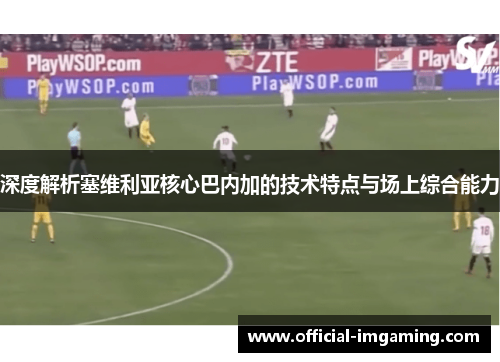 深度解析塞维利亚核心巴内加的技术特点与场上综合能力