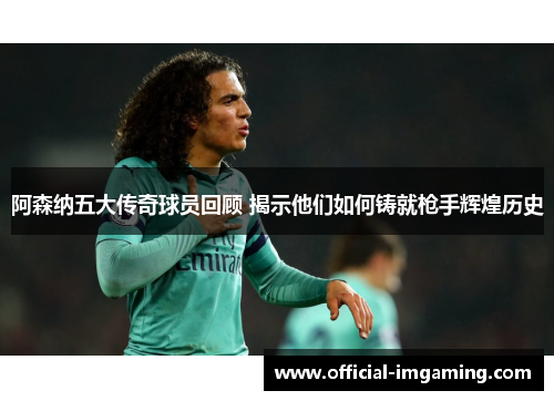 阿森纳五大传奇球员回顾 揭示他们如何铸就枪手辉煌历史